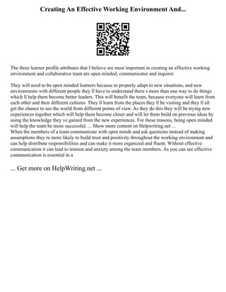 Creating An Effective Working Environment And...
The three learner profile attributes that I believe are most important in creating an effective working
environment and collaborative team are open minded, communicator and inquirer.
They will need to be open minded learners because to properly adapt to new situations, and new
environments with different people they ll have to understand there s more than one way to do things
which ll help them become better leaders. This will benefit the team, because everyone will learn from
each other and their different cultures. They ll learn from the places they ll be visiting and they ll all
get the chance to see the world from different points of view. As they do this they will be trying new
experiences together which will help them become closer and will let them build on previous ideas by
using the knowledge they ve gained from the new experiences. For these reasons, being open minded
will help the team be more successful. ... Show more content on Helpwriting.net ...
When the members of a team communicate with open minds and ask questions instead of making
assumptions they re more likely to build trust and positivity throughout the working environment and
can help distribute responsibilities and can make it more organized and fluent. Without effective
communication it can lead to tension and anxiety among the team members. As you can see effective
communication is essential in a
... Get more on HelpWriting.net ...
 