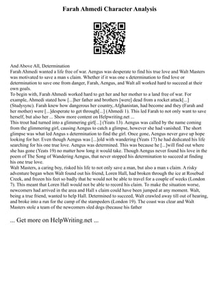 Farah Ahmedi Character Analysis
And Above All, Determination
Farah Ahmedi wanted a life free of war. Aengus was desperate to find his true love and Walt Masters
was motivated to save a man s claim. Whether if it was one s determination to find love or
determination to save one from danger, Farah, Aengus, and Walt all worked hard to succeed at their
own goals.
To begin with, Farah Ahmedi worked hard to get her and her mother to a land free of war. For
example, Ahmedi stated how [...]her father and brothers [were] dead from a rocket attack[...]
(Studysync). Farah knew how dangerous her country, Afghanistan, had become and they (Farah and
her mother) were [...]desperate to get through[...] (Ahmedi 1). This led Farah to not only want to save
herself, but also her ... Show more content on Helpwriting.net ...
This trout had turned into a glimmering girl[...] (Yeats 13). Aengus was called by the name coming
from the glimmering girl, causing Aengus to catch a glimpse, however she had vanished. The short
glimpse was what led Angus s determination to find the girl. Once gone, Aengus never gave up hope
looking for her. Even though Aengus was [...]old with wandering (Yeats 17) he had dedicated his life
searching for his one true love. Aengus was determined. This was because he [...]will find out where
she has gone (Yeats 19) no matter how long it would take. Though Aengus never found his love in the
poem of The Song of Wandering Aengus, that never stopped his determination to succeed at finding
his one true love.
Walt Masters, a caring boy, risked his life to not only save a man, but also a man s claim. A risky
adventure began when Walt found out his friend, Loren Hall, had broken through the ice at Rosebud
Creek, and frozen his feet so badly that he would not be able to travel for a couple of weeks (London
7). This meant that Loren Hall would not be able to record his claim. To make the situation worse,
newcomers had arrived in the area and Hall s claim could have been jumped at any moment. Walt,
being a true friend, wanted to help Hall. Determined to succeed, Walt crawled away till out of hearing,
and broke into a run for the camp of the stampeders (London 19). The coast was clear and Walt
Masters stole a team of the newcomers sled dogs (because his father
... Get more on HelpWriting.net ...
 