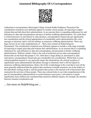 Annotated Bibliography Of A Correspondence
Authoritative correspondence Mississippi College Avinash Reddy Poddutoor Theoretical The
consideration of patients now definitely appears to include various people, all expecting to impart
tolerant data and talk about their administration. As an outcome there is expanding enthusiasm for, and
utilization of, data and correspondence advances to bolster wellbeing administrations. Yet, while there
is critical discourse of, and interest in, data advances, correspondence frameworks get significantly
less consideration and the clinical appropriation of considerably easier administrations like voice
message or electronic mail is still not ordinary in numerous wellbeing administrations. There stay
huge crevices in our wide comprehension of ... Show more content on Helpwriting.net ...
Presentation: The consideration of patients now definitely appears to include a wide range of people,
all expecting to impart quiet data and examine their administration. As an outcome there is expanding
enthusiasm for, and utilization of, data and correspondence advancements to bolster wellbeing
administrations. Without a doubt, if data is the soul of medicinal services then correspondence
frameworks are the heart that pumps it. Yet, while there is huge dialog of, and interest in, data
innovations, correspondence frameworks get considerably less consideration. Whilst there is some
critical propelled research in very particular ranges like telemedicine, the clinical reception of
significantly easier administrations like phone message or electronic mail is still not typical in
numerous wellbeing administrations. Quite a bit of this would change in the event that it were all the
more generally understood that the greatest data storehouse in health awareness sits in the leaders of
the individuals working inside it, and the greatest data system is the intricate web of discussions that
connection the activities of these people. There stay colossal holes in our wide comprehension of the
part of correspondence administrations in social insurance conveyance. Lab solution is maybe
significantly more ineffectively considered than numerous different regions, for example, the interface
between essential consideration and
... Get more on HelpWriting.net ...
 