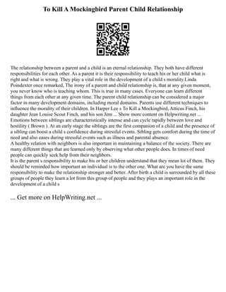 To Kill A Mockingbird Parent Child Relationship
The relationship between a parent and a child is an eternal relationship. They both have different
responsibilities for each other. As a parent it is their responsibility to teach his or her child what is
right and what is wrong. They play a vital role in the development of a child s morality.Linda
Poindexter once remarked, The irony of a parent and child relationship is, that at any given moment,
you never know who is teaching whom. This is true in many cases. Everyone can learn different
things from each other at any given time. The parent child relationship can be considered a major
factor in many development domains, including moral domains. Parents use different techniques to
influence the morality of their children. In Harper Lee s To Kill a Mockingbird, Atticus Finch, his
daughter Jean Louise Scout Finch, and his son Jem ... Show more content on Helpwriting.net ...
Emotions between siblings are characteristically intense and can cycle rapidly between love and
hostility ( Brown ). At an early stage the siblings are the first companion of a child and the presence of
a sibling can boost a child s confidence during stressful events. Sibling gets comfort during the time of
need and also eases during stressful events such as illness and parental absence.
A healthy relation with neighbors is also important in maintaining a balance of the society. There are
many different things that are learned only by observing what other people does. In times of need
people can quickly seek help from their neighbors.
It is the parent s responsibility to make his or her children understand that they mean lot of them. They
should be reminded how important an individual is to the other one. What are you have the same
responsibility to make the relationship stronger and better. After birth a child is surrounded by all these
groups of people they learn a lot from this group of people and they plays an important role in the
development of a child s
... Get more on HelpWriting.net ...
 