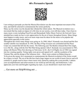 60 s Persuasive Speech
I am writing to persuade you that the Musical Revolution was the most important movement of the
time, and shall be selected to commemorate the sixties perfectly.
Many say the sixties was the decade that vibrated the whole nation. The Musical revolution was a
movement that has made an impact of a life time on our society, even still does today. I have been to
many music events including Floyd Fest and Shenandoah Valley Music Festival, the festivals I have
attended have made me have a new appreciation for the art of music throughout history. Many things
must happen to make music, and even more steps must be taken for the music to be popular and
appreciated especially in the sixties.
Throughout the sixties many things were going on. In 1960, John F. Kennedy was elected and the first
weather satellite was introduced. In 1941, the Bay of Pigs invasion was committed and the Peace
Corps was created that fell into the sixties. The following year The Beatles released their first single,
Love Me Do , along with the first Wal Mart being opened. John F. Kennedy was assassinated in 1963,
along with Doctor Whos first showing on Television. In 64 , the Civil Rights Act of 1964 was signed
into law creating equality. Voting rights were given and signed in 65 , and the escalation of the
Vietnam War, and the design of the infamous mini ... Show more content on Helpwriting.net ...
To be given the money for a monument to commemorate the Musical revolution of the sixties would
be a legacy in itself. The era of the 60s have had a huge impact on our world of music forever and will
continue to, people need to know where music truly started by making this event possible. I admire
your accomplishments and achievements to our world up until this day, and furthermore. I also
appreciate your time and thoughts regarding my topic, as you should know much more than I
... Get more on HelpWriting.net ...
 