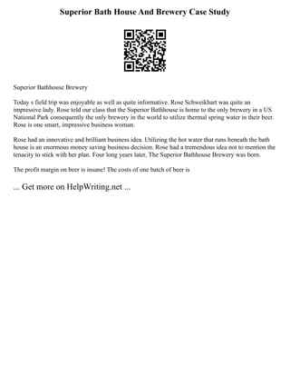 Superior Bath House And Brewery Case Study
Superior Bathhouse Brewery
Today s field trip was enjoyable as well as quite informative. Rose Schweikhart was quite an
impressive lady. Rose told our class that the Superior Bathhouse is home to the only brewery in a US
National Park consequently the only brewery in the world to utilize thermal spring water in their beer.
Rose is one smart, impressive business woman.
Rose had an innovative and brilliant business idea. Utilizing the hot water that runs beneath the bath
house is an enormous money saving business decision. Rose had a tremendous idea not to mention the
tenacity to stick with her plan. Four long years later, The Superior Bathhouse Brewery was born.
The profit margin on beer is insane! The costs of one batch of beer is
... Get more on HelpWriting.net ...
 
