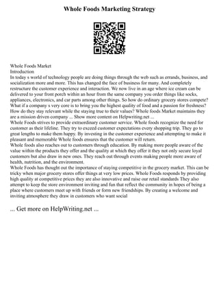 Whole Foods Marketing Strategy
Whole Foods Market
Introduction
In today s world of technology people are doing things through the web such as errands, business, and
socialization more and more. This has changed the face of business for many. And completely
restructure the customer experience and interaction. We now live in an age where ice cream can be
delivered to your front porch within an hour from the same company you order things like socks,
appliances, electronics, and car parts among other things. So how do ordinary grocery stores compete?
What if a company s very core is to bring you the highest quality of food and a passion for freshness?
How do they stay relevant while the staying true to their values? Whole foods Market maintains they
are a mission driven company ... Show more content on Helpwriting.net ...
Whole Foods strives to provide extraordinary customer service. Whole foods recognize the need for
customer as their lifeline. They try to exceed customer expectations every shopping trip. They go to
great lengths to make them happy. By investing in the customer experience and attempting to make it
pleasant and memorable Whole foods ensures that the customer will return.
Whole foods also reaches out to customers through education. By making more people aware of the
value within the products they offer and the quality at which they offer it they not only secure loyal
customers but also draw in new ones. They reach out through events making people more aware of
health, nutrition, and the environment.
Whole Foods has thought out the importance of staying competitive in the grocery market. This can be
tricky when major grocery stores offer things at very low prices. Whole Foods responds by providing
high quality at competitive prices they are also innovative and raise our retail standards They also
attempt to keep the store environment inviting and fun that reflect the community in hopes of being a
place where customers meet up with friends or form new friendships. By creating a welcome and
inviting atmosphere they draw in customers who want social
... Get more on HelpWriting.net ...
 
