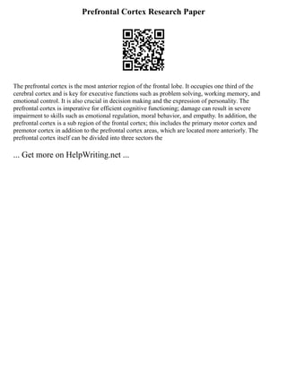 Prefrontal Cortex Research Paper
The prefrontal cortex is the most anterior region of the frontal lobe. It occupies one third of the
cerebral cortex and is key for executive functions such as problem solving, working memory, and
emotional control. It is also crucial in decision making and the expression of personality. The
prefrontal cortex is imperative for efficient cognitive functioning; damage can result in severe
impairment to skills such as emotional regulation, moral behavior, and empathy. In addition, the
prefrontal cortex is a sub region of the frontal cortex; this includes the primary motor cortex and
premotor cortex in addition to the prefrontal cortex areas, which are located more anteriorly. The
prefrontal cortex itself can be divided into three sectors the
... Get more on HelpWriting.net ...
 