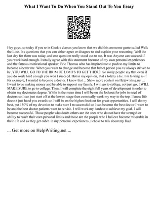 What I Want To Do When You Stand Out To You Essay
Hey guys, so today if you re in Cook s classes you know that we did this awesome game called Walk
the Line. It s questions that you can either agree or disagree to and explain your reasoning. Well the
last day for them was today, and one question really stood out to me. It was Anyone can succeed if
you work hard enough. I totally agree with this statement because of my own personal experiences
and the famous motivational speaker, Eric Thomas who has inspired me to push to my limits to
become a better me. When you want to change and become that better person you ve always strived to
be, YOU WILL GO TO THE BRIM OF LIMITS TO GET THERE. So many people say that even if
you do work hard enough you won t succeed. But in my opinion, that s totally a lie. I m talking as if
for example, I wanted to become a doctor. I know that ... Show more content on Helpwriting.net ...
I want to be making money and be able to support my family. I will go to college, not just go, I WILL
MAKE SURE to go to college. Then, I will complete the eight full years of development in order to
obtain my doctorates degree. While in the mean time I will be on the lookout for jobs in need of
doctors so I can just start off at the lowest stage then eventually work my way to the top. I know life
doesn t just hand you awards so I will be on the highest lookout for great opportunities. I will do my
best, put 150% of my devotion to make sure I m successful so I can become the best doctor I want to
be and the best doctor patients want to re visit. I will work my hardest to achieve my goal. I will
become successful. Those people who doubt others are the ones who do not have the strength or
ability to reach their own personal limits and those are the people who I believe become miserable in
their life and as they get older. In my personal experiences, I chose to talk about my Dad.
... Get more on HelpWriting.net ...
 