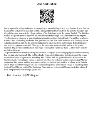 Joel And Goblin
It was a peaceful village as heaven. Although it was a small village it was very famous. It was famous
because this village owns a golden football. This golden football was from the goblins. 100years ago
the goblins came to attack the village and one of the Goblin dropped the golden football. The Goblins
wanted the golden football back but the head master of the village Joel Murton refuses this request.
The Goblins was planning to attack Joel again to get the golden football back. The goblins send spies
to detect Joel s defending weakness. The goblins found out that Joel s weakness was that they are not
defending the town hall. So the goblins made plan to attack the town hall first and distract the army
and police to go to the town hall. Then go to the museum with no man in it and steal the golden
football. The goblin decide to attack next night so the defense can t see them. ... Show more content
on Helpwriting.net ...
As plan the Goblins started attacking the town hall. Everyone in the village got panicked because they
had no idea what happened. The Goblin s leader Francisco told the other Goblins to steal the golden
football while the villagers were panicking. The Goblins took the golden football. A week after the
Goblins attack. The villagers started to calm down. Then the villagers had an assembly. Joel Murton
announced The golden ball has been stolen and we believe that this incident is related to the Goblin
attack Then one of the villagers said So you mean the goblins attacked our village to steal the golden
football? Joel Murton replied Yes that is true from what we believe Joel Murton carried on talking I
need one person to do a revenge against the
... Get more on HelpWriting.net ...
 