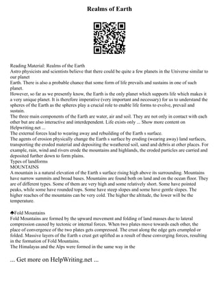 Realms of Earth
Reading Material: Realms of the Earth
Astro physicists and scientists believe that there could be quite a few planets in the Universe similar to
our planet
Earth. There is also a probable chance that some form of life prevails and sustains in one of such
planet.
However, so far as we presently know, the Earth is the only planet which supports life which makes it
a very unique planet. It is therefore imperative (very important and necessary) for us to understand the
spheres of the Earth as the spheres play a crucial role to enable life forms to evolve, prevail and
sustain.
The three main components of the Earth are water, air and soil. They are not only in contact with each
other but are also interactive and interdependent. Life exists only ... Show more content on
Helpwriting.net ...
The external forces lead to wearing away and rebuilding of the Earth s surface.
The agents of erosion physically change the Earth s surface by eroding (wearing away) land surfaces,
transporting the eroded material and depositing the weathered soil, sand and debris at other places. For
example, rain, wind and rivers erode the mountains and highlands, the eroded particles are carried and
deposited further down to form plains.
Types of landforms
MOUNTAINS
A mountain is a natural elevation of the Earth s surface rising high above its surrounding. Mountains
have narrow summits and broad bases. Mountains are found both on land and on the ocean floor. They
are of different types. Some of them are very high and some relatively short. Some have pointed
peaks, while some have rounded tops. Some have steep slopes and some have gentle slopes. The
higher reaches of the mountains can be very cold. The higher the altitude, the lower will be the
temperature.
Fold Mountains
Fold Mountains are formed by the upward movement and folding of land masses due to lateral
compression caused by tectonic or internal forces. When two plates move towards each other, the
place of convergence of the two plates gets compressed. The crust along the edge gets crumpled or
folded. Massive layers of the Earth s crust get uplifted as a result of these converging forces, resulting
in the formation of Fold Mountains.
The Himalayas and the Alps were formed in the same way in the
... Get more on HelpWriting.net ...
 