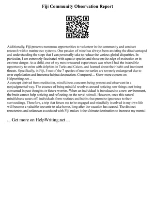 Fiji Community Observation Report
Additionally, Fiji presents numerous opportunities to volunteer in the community and conduct
research within marine eco systems. One passion of mine has always been assisting the disadvantaged
and understanding the steps that I can personally take to reduce the various global disparities. In
particular, I am extremely fascinated with aquatic species and those on the edge of extinction or in
extreme danger. As a child, one of my most treasured experiences was when I had the incredible
opportunity to swim with dolphins in Turks and Caicos, and learned about their habit and imminent
threats. Specifically, in Fiji, 5 out of the 7 species of marine turtles are severely endangered due to
over exploitation and immense habitat destruction. Compared ... Show more content on
Helpwriting.net ...
A concept derived from meditation, mindfulness concerns being present and observant in a
nonjudgmental way. The essence of being mindful revolves around noticing new things; not being
consumed in past thoughts or future worries. When an individual is introduced to a new environment,
the brain cannot help noticing and reflecting on the novel stimuli. However, once this natural
mindfulness wears off, individuals form routines and habits that promote ignorance to their
surroundings. Therefore, a trip that forces me to be engaged and mindfully involved in my own life
will become a valuable souvenir to take home, long after the vacation has ceased. The distinct
remoteness and unknown associated with Fiji makes it the ultimate destination to increase my mental
... Get more on HelpWriting.net ...
 