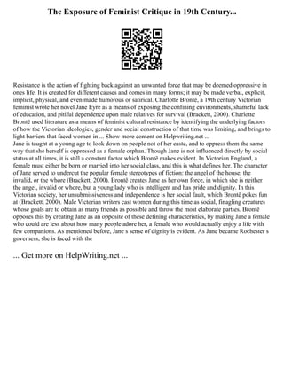 The Exposure of Feminist Critique in 19th Century...
Resistance is the action of fighting back against an unwanted force that may be deemed oppressive in
ones life. It is created for different causes and comes in many forms; it may be made verbal, explicit,
implicit, physical, and even made humorous or satirical. Charlotte Brontë, a 19th century Victorian
feminist wrote her novel Jane Eyre as a means of exposing the confining environments, shameful lack
of education, and pitiful dependence upon male relatives for survival (Brackett, 2000). Charlotte
Brontë used literature as a means of feminist cultural resistance by identifying the underlying factors
of how the Victorian ideologies, gender and social construction of that time was limiting, and brings to
light barriers that faced women in ... Show more content on Helpwriting.net ...
Jane is taught at a young age to look down on people not of her caste, and to oppress them the same
way that she herself is oppressed as a female orphan. Though Jane is not influenced directly by social
status at all times, it is still a constant factor which Brontë makes evident. In Victorian England, a
female must either be born or married into her social class, and this is what defines her. The character
of Jane served to undercut the popular female stereotypes of fiction: the angel of the house, the
invalid, or the whore (Brackett, 2000). Brontë creates Jane as her own force, in which she is neither
the angel, invalid or whore, but a young lady who is intelligent and has pride and dignity. In this
Victorian society, her unsubmissiveness and independence is her social fault, which Brontë pokes fun
at (Brackett, 2000). Male Victorian writers cast women during this time as social, finagling creatures
whose goals are to obtain as many friends as possible and throw the most elaborate parties. Brontë
opposes this by creating Jane as an opposite of these defining characteristics, by making Jane a female
who could are less about how many people adore her, a female who would actually enjoy a life with
few companions. As mentioned before, Jane s sense of dignity is evident. As Jane became Rochester s
governess, she is faced with the
... Get more on HelpWriting.net ...
 
