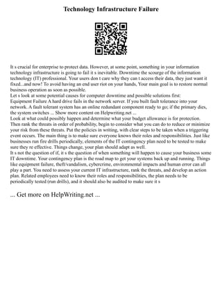 Technology Infrastructure Failure
It s crucial for enterprise to protect data. However, at some point, something in your information
technology infrastructure is going to fail it s inevitable. Downtime the scourge of the information
technology (IT) professional. Your users don t care why they can t access their data, they just want it
fixed...and now! To avoid having an end user riot on your hands, Your main goal is to restore normal
business operation as soon as possible.
Let s look at some potential causes for computer downtime and possible solutions first:
Equipment Failure A hard drive fails in the network server. If you built fault tolerance into your
network. A fault tolerant system has an online redundant component ready to go; if the primary dies,
the system switches ... Show more content on Helpwriting.net ...
Look at what could possibly happen and determine what your budget allowance is for protection.
Then rank the threats in order of probability, begin to consider what you can do to reduce or minimize
your risk from these threats. Put the policies in writing, with clear steps to be taken when a triggering
event occurs. The main thing is to make sure everyone knows their roles and responsibilities. Just like
businesses run fire drills periodically, elements of the IT contingency plan need to be tested to make
sure they re effective. Things change, your plan should adapt as well.
It s not the question of if, it s the question of when something will happen to cause your business some
IT downtime. Your contingency plan is the road map to get your systems back up and running. Things
like equipment failure, theft/vandalism, cybercrime, environmental impacts and human error can all
play a part. You need to assess your current IT infrastructure, rank the threats, and develop an action
plan. Related employees need to know their roles and responsibilities, the plan needs to be
periodically tested (run drills), and it should also be audited to make sure it s
... Get more on HelpWriting.net ...
 