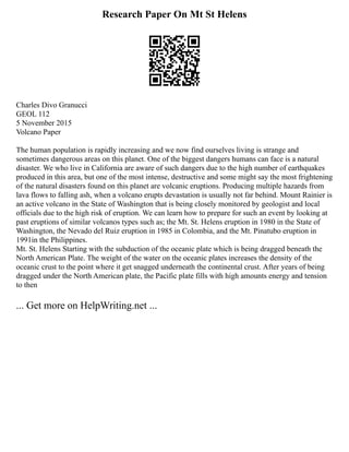 Research Paper On Mt St Helens
Charles Divo Granucci
GEOL 112
5 November 2015
Volcano Paper
The human population is rapidly increasing and we now find ourselves living is strange and
sometimes dangerous areas on this planet. One of the biggest dangers humans can face is a natural
disaster. We who live in California are aware of such dangers due to the high number of earthquakes
produced in this area, but one of the most intense, destructive and some might say the most frightening
of the natural disasters found on this planet are volcanic eruptions. Producing multiple hazards from
lava flows to falling ash, when a volcano erupts devastation is usually not far behind. Mount Rainier is
an active volcano in the State of Washington that is being closely monitored by geologist and local
officials due to the high risk of eruption. We can learn how to prepare for such an event by looking at
past eruptions of similar volcanos types such as; the Mt. St. Helens eruption in 1980 in the State of
Washington, the Nevado del Ruiz eruption in 1985 in Colombia, and the Mt. Pinatubo eruption in
1991in the Philippines.
Mt. St. Helens Starting with the subduction of the oceanic plate which is being dragged beneath the
North American Plate. The weight of the water on the oceanic plates increases the density of the
oceanic crust to the point where it get snagged underneath the continental crust. After years of being
dragged under the North American plate, the Pacific plate fills with high amounts energy and tension
to then
... Get more on HelpWriting.net ...
 