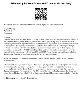 Relationship Between Female And Economic Growth Essay
A Research about the Relationship between Female Rights and Economic Growth
Yingru Ouyang
April, 2015
Economics
Abstract
Previous research has provided robust evidence for proving the positive correlation between education
and economic development. However, those studies do not specifically analyze how the female s
availability to education rights has changed over time and the implications of those changes in relation
to the economic development. Furthermore, I will also discuss how women s other rights change
contribute to economic development. Initially, to assess women s availability to these rights, I use
administrative records from CIRI Human Rights Project. I find substantial changes in the female s
rights affect the economic growth between 2005 and 2014. Those changes are used to conclude that
the progress of women s rights has a negative impact on economic growth.
Keywords: (Women s economic rights women s political rights women s social rights economic
development)
Introduction Nowadays, women enjoyed their equal legal rights with men. But this phenomenon was
not the same as the old time. In a long period of time ago, most of the women in the world are
considered as people who do not deserve to have rights, no matter women in the richest countries or
the poorest countries. For example, in 1772 B.C., one of the most civilised countries, Babylonia has
issued the world s first law called Code of Hammurabi. Code of Hammurabi combined a lot of judicial
... Get more on HelpWriting.net ...
 
