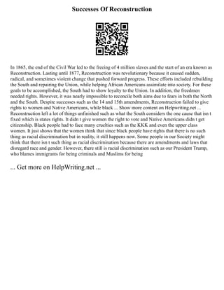 Successes Of Reconstruction
In 1865, the end of the Civil War led to the freeing of 4 million slaves and the start of an era known as
Reconstruction. Lasting until 1877, Reconstruction was revolutionary because it caused sudden,
radical, and sometimes violent change that pushed forward progress. These efforts included rebuilding
the South and repairing the Union, while helping African Americans assimilate into society. For these
goals to be accomplished, the South had to show loyalty to the Union. In addition, the freedmen
needed rights. However, it was nearly impossible to reconcile both aims due to fears in both the North
and the South. Despite successes such as the 14 and 15th amendments, Reconstruction failed to give
rights to women and Native Americans, while black ... Show more content on Helpwriting.net ...
Reconstruction left a lot of things unfinished such as what the South considers the one cause that isn t
fixed which is states rights. It didn t give women the right to vote and Native Americans didn t get
citizenship. Black people had to face many cruelties such as the KKK and even the upper class
women. It just shows that the women think that since black people have rights that there is no such
thing as racial discrimination but in reality, it still happens now. Some people in our Society might
think that there isn t such thing as racial discrimination because there are amendments and laws that
disregard race and gender. However, there still is racial discrimination such as our President Trump,
who blames immigrants for being criminals and Muslims for being
... Get more on HelpWriting.net ...
 