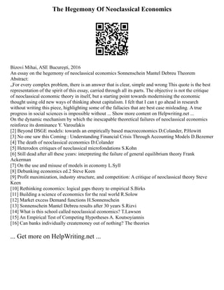 The Hegemony Of Neoclassical Economics
Bizovi Mihai, ASE Bucureşti, 2016
An essay on the hegemony of neoclassical economics Sonnenschein Mantel Debreu Theorem
Abstract:
„For every complex problem, there is an answer that is clear, simple and wrong This quote is the best
representation of the spirit of this essay, carried through all its parts. The objective is not the critique
of neoclassical economic theory in itself, but a starting point towards modernising the economic
thought using old new ways of thinking about capitalism. I felt that I can t go ahead in research
without writing this piece, highlighting some of the fallacies that are best case misleading. A true
progress in social sciences is impossible without ... Show more content on Helpwriting.net ...
On the dynamic mechanism by which the inescapable theoretical failures of neoclassical economics
reinforce its dominance Y. Varoufakis
[2] Beyond DSGE models: towards an empirically based macroeconomics D.Colander, P.Howitt
[3] No one saw this Coming : Understanding Financial Crisis Through Accounting Models D.Bezemer
[4] The death of neoclassical economics D.Colander
[5] Heterodox critiques of neoclassical microfondations S.Kohn
[6] Still dead after all these years: interpreting the failure of general equilibrium theory Frank
Ackerman
[7] On the use and misuse of models in economy L.Syll
[8] Debunking economics ed.2 Steve Keen
[9] Profit maximization, industry structure, and competition: A critique of neoclassical theory Steve
Keen
[10] Rethinking economics: logical gaps theory to empirical S.Birks
[11] Building a science of economics for the real world R.Solow
[12] Market excess Demand functions H.Sonnenschein
[13] Sonnenschein Mantel Debreu results after 30 years S.Rizvi
[14] What is this school called neoclassical economics? T.Lawson
[15] An Empirical Test of Competing Hypotheses A. Koutsoyiannis
[16] Can banks individually createmoney out of nothing? The theories
... Get more on HelpWriting.net ...
 