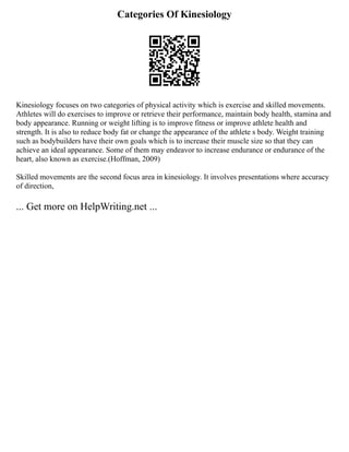 Categories Of Kinesiology
Kinesiology focuses on two categories of physical activity which is exercise and skilled movements.
Athletes will do exercises to improve or retrieve their performance, maintain body health, stamina and
body appearance. Running or weight lifting is to improve fitness or improve athlete health and
strength. It is also to reduce body fat or change the appearance of the athlete s body. Weight training
such as bodybuilders have their own goals which is to increase their muscle size so that they can
achieve an ideal appearance. Some of them may endeavor to increase endurance or endurance of the
heart, also known as exercise.(Hoffman, 2009)
Skilled movements are the second focus area in kinesiology. It involves presentations where accuracy
of direction,
... Get more on HelpWriting.net ...
 
