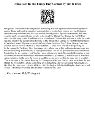 Obligations In The Things They Carried By Tim O Brien
Obligations The definition for obligation is Something by which a person is bound or obliged to do
certain things, and which arises out of a sense of duty or results from custom, law, etc. Obligation
comes in many different forms, like how soldiers are obligated to fight for their country. This exact
example can be seen morally and socially in the novel The Things They Carried by Tim O Brien
where he tells many stories from his time in or related to the Vietnam War and tries to make the reader
feel like he did in the moment of said stories. In The Things They Carried by Tim O Brien the themes
of social and moral obligation constantly influence how characters Tim O Brien, Jimmy Cross, and
Norman Bowker react to whatever is thrown at them. ... Show more content on Helpwriting.net ...
In the chapter On The Rainy River this plays a plays a huge role in Tim s ultimate decision to go into
the war after being drafted instead of fleeing the country. Tim felt the pressure from everyone around
him to fight for his country even if he didn t agree with the war itself, Tim decided I would go to war I
would kill and maybe die because I was embarrassed not to. (O Brien 57). When he puts it that way it
seems ridiculous but he knew the people around him would never see him the same way if he didn t.
This is also seen in the chapter Speaking Of Courage when Norman Bowker came home from the war.
He felt the pressure to be a hero and is hung up on not getting a Silver Star saying Well, maybe not.
But I had the chance and I blew it. (O Brien 136). He also just failed to find his place in the world and
couldn t adjust to post war life. This lead him to kill himself 3 years
... Get more on HelpWriting.net ...
 