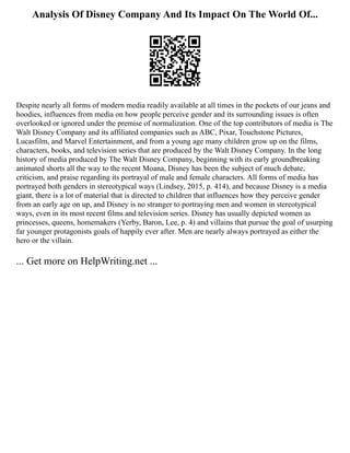Analysis Of Disney Company And Its Impact On The World Of...
Despite nearly all forms of modern media readily available at all times in the pockets of our jeans and
hoodies, influences from media on how people perceive gender and its surrounding issues is often
overlooked or ignored under the premise of normalization. One of the top contributors of media is The
Walt Disney Company and its affiliated companies such as ABC, Pixar, Touchstone Pictures,
Lucasfilm, and Marvel Entertainment, and from a young age many children grow up on the films,
characters, books, and television series that are produced by the Walt Disney Company. In the long
history of media produced by The Walt Disney Company, beginning with its early groundbreaking
animated shorts all the way to the recent Moana, Disney has been the subject of much debate,
criticism, and praise regarding its portrayal of male and female characters. All forms of media has
portrayed both genders in stereotypical ways (Lindsey, 2015, p. 414), and because Disney is a media
giant, there is a lot of material that is directed to children that influences how they perceive gender
from an early age on up, and Disney is no stranger to portraying men and women in stereotypical
ways, even in its most recent films and television series. Disney has usually depicted women as
princesses, queens, homemakers (Yerby, Baron, Lee, p. 4) and villains that pursue the goal of usurping
far younger protagonists goals of happily ever after. Men are nearly always portrayed as either the
hero or the villain.
... Get more on HelpWriting.net ...
 
