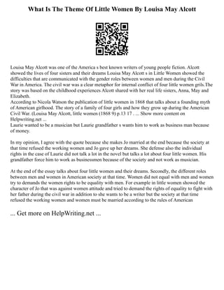 What Is The Theme Of Little Women By Louisa May Alcott
Louisa May Alcott was one of the America s best known writers of young people fiction. Alcott
showed the lives of four sisters and their dreams Louisa May Alcott s in Little Women showed the
difficulties that are communicated with the gender roles between women and men during the Civil
War in America. The civil war was a clear metaphor for internal conflict of four little women grils.The
story was based on the childhood experiences Alcott shared with her real life sisters, Anna, May and
Elizabeth.
According to Nicola Watson the publication of little women in 1868 that talks about a founding myth
of American girlhood. The story of a family of four girls and how they grow up during the American
Civil War. (Louisa May Alcott, little women (1868 9) p.13 17 . ... Show more content on
Helpwriting.net ...
Laurie wanted to be a musician but Laurie grandfather s wants him to work as business man because
of money.
In my opinion, I agree with the quote because she makes Jo married at the end because the society at
that time refused the working women and Jo gave up her dreams. She defense also the individual
rights in the case of Laurie did not talk a lot in the novel but talks a lot about four little women. His
grandfather force him to work as businessmen because of the society and not work as musician.
At the end of the essay talks about four little women and their dreams. Secondly, the different roles
between men and women in American society at that time. Women did not equal with men and women
try to demands the women rights to be equality with men. For example in little women showed the
character of Jo that was against women attitude and tried to demand the rights of equality to fight with
her father during the civil war in addition to she wants to be a writer but the society at that time
refused the working women and women must be married according to the rules of American
... Get more on HelpWriting.net ...
 