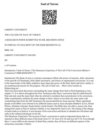 Saul of Tarsus
LIBERTY UNIVERSITY
THE CALLING OF SAUL OF TARSUS
A RESEARCH PAPER SUBMITTED TO DR. BRANDON JONES
IN PARTIAL FULFILLMENT OF THE REQUIREMENTS For
BIBL 364
LIBERTY UNIVERSITY ONLINE
BY
e of Contents
Introduction 3 Saul of Tarsus 3 The Damascus Experience 4 The Call 6 The Conversion Debate 8
Conclusion 9 BIBLIOGRAPHY 11
Introduction The Book of Acts is a literary masterpiece filled with stories of miracles, faith, chronicles
of the growth of Christianity, Holy Spirit encounters, and stories of supernatural conversions. It is one
of the main books of the Bible studied to learn about the power of the Holy Spirit and God s ability to
use anything and anyone for His purpose. The call of Saul was ... Show more content on
Helpwriting.net ...
There has been much discussion surrounding the name change from Saul to Paul beginning in Acts
chapter 13. It is shown throughout the New Testament after Saul s conversion that he called himself
Paul and only used the name Saul when he referred to incidents that occurred prior to his conversion.
Other commentaries attribute the name change to Saul s desire to not share the same name with
wicked King Saul from the Old Testament who persecuted David, Jesus ancestor. Many significant
people in the Bible were referred to by different names such as Jesus disciples Matthew (Levi), Simon
(Peter), Abraham (Abram), Sarah (Sarai), Jacob (Israel). The Bible does not offer a reason why Saul
changed his name to Paul or indicate whether it was inspired by God or not. The timing of the change
of name leads us to believe it was because of his conversion and desire to abandon his old nature and
walk in the calling God placed on his life.
The Damascus Experience The account of Saul s conversion is such an important theme that it is
reported in three different areas of the book (Acts 9:1 19, Acts 22:4 16 and Acts 26:9 19). Even though
these 3 verses differ in the amount of detail they contain, they all focus on different aspects of the
miraculous encounter. Charles
 