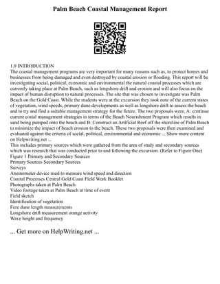 Palm Beach Coastal Management Report
1.0 INTRODUCTION
The coastal management programs are very important for many reasons such as, to protect homes and
businesses from being damaged and even destroyed by coastal erosion or flooding. This report will be
investigating social, political, economic and environmental the natural coastal processes which are
currently taking place at Palm Beach, such as longshore drift and erosion and will also focus on the
impact of human disruption to natural processes. The site that was chosen to investigate was Palm
Beach on the Gold Coast. While the students were at the excursion they took note of the current states
of vegetation, wind speeds, primary dune developments as well as longshore drift to assess the beach
and to try and find a suitable management strategy for the future. The two proposals were, A: continue
current costal management strategies in terms of the Beach Nourishment Program which results in
sand being pumped onto the beach and B: Construct an Artificial Reef off the shoreline of Palm Beach
to minimize the impact of beach erosion to the beach. These two proposals were then examined and
evaluated against the criteria of social, political, environmental and economic ... Show more content
on Helpwriting.net ...
This includes primary sources which were gathered from the area of study and secondary sources
which was research that was conducted prior to and following the excursion. (Refer to Figure One)
Figure 1 Primary and Secondary Sources
Primary Sources Secondary Sources
Surveys
Anemometer device used to measure wind speed and direction
Coastal Processes Central Gold Coast Field Work Booklet
Photographs taken at Palm Beach
Video footage taken at Palm Beach at time of event
Field sketch
Identification of vegetation
Fore dune length measurements
Longshore drift measurement orange activity
Wave height and frequency
... Get more on HelpWriting.net ...
 