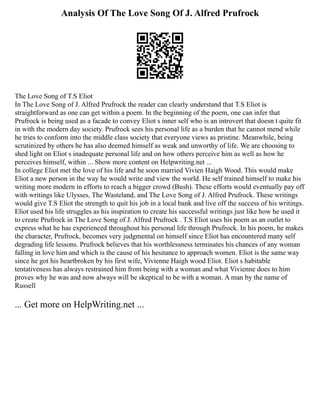 Analysis Of The Love Song Of J. Alfred Prufrock
The Love Song of T.S Eliot
In The Love Song of J. Alfred Prufrock the reader can clearly understand that T.S Eliot is
straightforward as one can get within a poem. In the beginning of the poem, one can infer that
Prufrock is being used as a facade to convey Eliot s inner self who is an introvert that doesn t quite fit
in with the modern day society. Prufrock sees his personal life as a burden that he cannot mend while
he tries to conform into the middle class society that everyone views as pristine. Meanwhile, being
scrutinized by others he has also deemed himself as weak and unworthy of life. We are choosing to
shed light on Eliot s inadequate personal life and on how others perceive him as well as how he
perceives himself, within ... Show more content on Helpwriting.net ...
In college Eliot met the love of his life and he soon married Vivien Haigh Wood. This would make
Eliot a new person in the way he would write and view the world. He self trained himself to make his
writing more modern in efforts to reach a bigger crowd (Bush). These efforts would eventually pay off
with writings like Ulysses, The Wasteland, and The Love Song of J. Alfred Prufrock. These writings
would give T.S Eliot the strength to quit his job in a local bank and live off the success of his writings.
Eliot used his life struggles as his inspiration to create his successful writings just like how he used it
to create Prufrock in The Love Song of J. Alfred Prufrock . T.S Eliot uses his poem as an outlet to
express what he has experienced throughout his personal life through Prufrock. In his poem, he makes
the character, Prufrock, becomes very judgmental on himself since Eliot has encountered many self
degrading life lessons. Prufrock believes that his worthlessness terminates his chances of any woman
falling in love him and which is the cause of his hesitance to approach women. Eliot is the same way
since he got his heartbroken by his first wife, Vivienne Haigh wood Eliot. Eliot s habitable
tentativeness has always restrained him from being with a woman and what Vivienne does to him
proves why he was and now always will be skeptical to be with a woman. A man by the name of
Russell
... Get more on HelpWriting.net ...
 