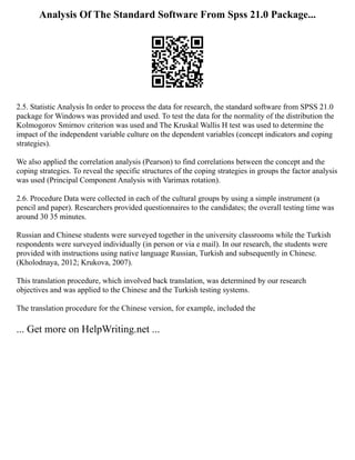 Analysis Of The Standard Software From Spss 21.0 Package...
2.5. Statistic Analysis In order to process the data for research, the standard software from SPSS 21.0
package for Windows was provided and used. To test the data for the normality of the distribution the
Kolmogorov Smirnov criterion was used and The Kruskal Wallis H test was used to determine the
impact of the independent variable culture on the dependent variables (concept indicators and coping
strategies).
We also applied the correlation analysis (Pearson) to find correlations between the concept and the
coping strategies. To reveal the specific structures of the coping strategies in groups the factor analysis
was used (Principal Component Analysis with Varimax rotation).
2.6. Procedure Data were collected in each of the cultural groups by using a simple instrument (a
pencil and paper). Researchers provided questionnaires to the candidates; the overall testing time was
around 30 35 minutes.
Russian and Chinese students were surveyed together in the university classrooms while the Turkish
respondents were surveyed individually (in person or via e mail). In our research, the students were
provided with instructions using native language Russian, Turkish and subsequently in Chinese.
(Kholodnaya, 2012; Krukova, 2007).
This translation procedure, which involved back translation, was determined by our research
objectives and was applied to the Chinese and the Turkish testing systems.
The translation procedure for the Chinese version, for example, included the
... Get more on HelpWriting.net ...
 