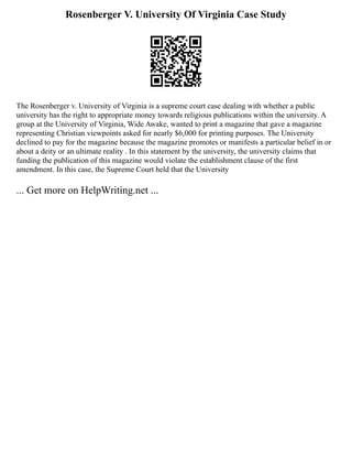 Rosenberger V. University Of Virginia Case Study
The Rosenberger v. University of Virginia is a supreme court case dealing with whether a public
university has the right to appropriate money towards religious publications within the university. A
group at the University of Virginia, Wide Awake, wanted to print a magazine that gave a magazine
representing Christian viewpoints asked for nearly $6,000 for printing purposes. The University
declined to pay for the magazine because the magazine promotes or manifests a particular belief in or
about a deity or an ultimate reality . In this statement by the university, the university claims that
funding the publication of this magazine would violate the establishment clause of the first
amendment. In this case, the Supreme Court held that the University
... Get more on HelpWriting.net ...
 