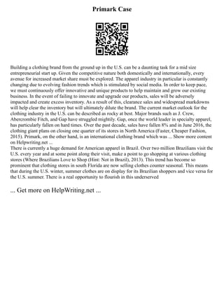 Primark Case
Building a clothing brand from the ground up in the U.S. can be a daunting task for a mid size
entrepreneurial start up. Given the competitive nature both domestically and internationally, every
avenue for increased market share must be explored. The apparel industry in particular is constantly
changing due to evolving fashion trends which is stimulated by social media. In order to keep pace,
we must continuously offer innovative and unique products to help maintain and grow our existing
business. In the event of failing to innovate and upgrade our products, sales will be adversely
impacted and create excess inventory. As a result of this, clearance sales and widespread markdowns
will help clear the inventory but will ultimately dilute the brand. The current market outlook for the
clothing industry in the U.S. can be described as rocky at best. Major brands such as J. Crew,
Abercrombie Fitch, and Gap have struggled mightily. Gap, once the world leader in specialty apparel,
has particularly fallen on hard times. Over the past decade, sales have fallen 8% and in June 2016, the
clothing giant plans on closing one quarter of its stores in North America (Faster, Cheaper Fashion,
2015). Primark, on the other hand, is an international clothing brand which was ... Show more content
on Helpwriting.net ...
There is currently a huge demand for American apparel in Brazil. Over two million Brazilians visit the
U.S. every year and at some point along their visit, make a point to go shopping at various clothing
stores (Where Brazilians Love to Shop (Hint: Not in Brazil), 2013). This trend has become so
prominent that clothing stores in south Florida are now selling clothes counter seasonal. This means
that during the U.S. winter, summer clothes are on display for its Brazilian shoppers and vice versa for
the U.S. summer. There is a real opportunity to flourish in this underserved
... Get more on HelpWriting.net ...
 