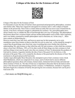 Critique of the ideas for the Existence of God
Critique of the ideas for the Existence of God
For thousands of years the idea of God have been questioned and proposed by philosophers, scientists
and scholars alike. Many have argued for and against its existence and it s still a subject of heated
debates in the present day. Since God is a notion about an entity that was never seen or heard from by
anyone, it has been a strenuous struggle to substantiate his existence. Yet, great philosophers have
always found a way to validate the idea of God through their own way of reasoning. The philosophical
discussions about God s existence began with pre modern philosophers such as Plato, Saint Augustine,
and it was further examined by modern philosophers such as Descartes etc. In this essay I ... Show
more content on Helpwriting.net ...
However much they may lack form, and however great may be their propensity not to exist,
nonetheless some form remains in them so that they do exist in some way.. so this should be enough of
a proof that all good things come from God, since everything that exists whether that which has
understanding, life, and existence or that which has only life and existence, or that which has existence
alone is from God. (Williams, 1993, p.53) In other words all finite things owe their existence to God
and these things in turn must be good, since they are creatures of God. To demonstrate the goodness of
God and its creatures, Augustine stretches the idea of lack of the good. Evil, he believes, is the
privation of the good. Thus, evil is created by the absence of the good and by the absence of God. The
conclusion is all good and powerful God exists.
Another major philosopher Rene Descartes who attempted to prove God s existence wrote a book
titled Meditations, which was composed of six essays, each of which tried to answer different
philosophical questions about self existence, human nature, distinction between body and mind and
about existence of God, etc. The idea of God was so important to Descartes that he devoted an entire
essay to the discussion and substantiating of God s existence. In Meditations, similarly to Augustine,
Descartes begins his evaluation of God by first proving his own existence, because how can he prove
God exists if he
... Get more on HelpWriting.net ...
 