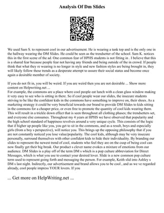 Analysis Of Dm Slides
We used Sam S. to represent cool in our advertisement. He is wearing a tank top and is the only one in
the hallway wearing the DM Slides. He could be seen as the trendsetter of the school. Sam K. notices
this in the first scene of the ad. One common fear of HPHS students is not fitting in . I believe that this
is a shared fear because people fear not having any friends and being outside of the in crowd. If people
think that what they re wearing is no longer in style and new fashion styles are being brought in, they
will likely follow these trends as a desperate attempt to assure their social status and become once
again a desirable member of society.
If you do not fit in, you will be weird. If you are weird then you are not desirable ... Show more
content on Helpwriting.net ...
For example, the commons are a place where cool people eat lunch with a clean glass window making
it very easy to see who is sitting in there. So if cool people wear our slides, the insecure students
striving to be like the confident kids in the commons have something to improve on, their shoes. As a
marketing strategy it could be very beneficial towards our brand to provide DM Slides to kids sitting
in the commons for a cheaper price, or even free to promote the quantity of cool kids wearing them.
This will result in a trickle down effect that is seen throughout all clothing phases; the trendsetters set,
and everyone else consumes. Throughout my 4 years at HPHS we have observed that popularity and
the high school standard of happiness revolves around a very unique cycle. This consists of the logic
that if higher up people like you, you get to sit in the commons, and as a result, boys and especially
girls (from a boy s perspective), will notice you. This brings up the opposing philosophy that if you
are not constantly noticed you lose value/popularity. The cool kids, although may be very insecure
personally, surround themselves with other confident kids to hide their individuality. By branding our
slides to represent the newest trend of cool, students who feel they are on the cusp of being cool can
now finally get their big break. Our product s clever name evokes a mixture of emotions from our
audience. DM Slides is a play off of the term DM s which is a pop culture abbreviation for Direct
Messages, which is what you use to contact your desired lover. Slide is a new common pop culture
term used to represent going forth and messaging the person. For example, Keith slid into Ashley s
DM s last night. Indirectly, our advertisement and brand allows you to be cool , and as we ve regarded
already, cool people impress YOUR lovers. If you
... Get more on HelpWriting.net ...
 
