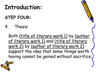 Introduction:
STEP FOUR:

4.   Thesis

 Both (title of literary work 1) by (author
 of literary work 1) and (title of literary
 work 2) by (author of literary work 2)
 support the idea that some things worth
 having cannot be gained without sacrifice.
 