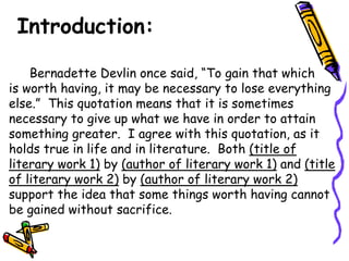 Introduction:

    Bernadette Devlin once said, “To gain that which
is worth having, it may be necessary to lose everything
else.” This quotation means that it is sometimes
necessary to give up what we have in order to attain
something greater. I agree with this quotation, as it
holds true in life and in literature. Both (title of
literary work 1) by (author of literary work 1) and (title
of literary work 2) by (author of literary work 2)
support the idea that some things worth having cannot
be gained without sacrifice.
 