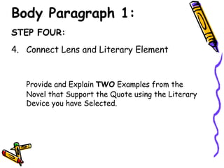 Body Paragraph 1:
STEP FOUR:
4. Connect Lens and Literary Element


   Provide and Explain TWO Examples from the
   Novel that Support the Quote using the Literary
   Device you have Selected.
 