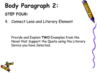 Body Paragraph 2:
STEP FOUR:
4. Connect Lens and Literary Element



   Provide and Explain TWO Examples from the
   Novel that Support the Quote using the Literary
   Device you have Selected.
 