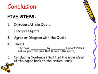 Conclusion:
FIVE STEPS:
1.       Introduce/State Quote
2.       Interpret Quote
3.       Agree or Disagree with the Quote
4.       Thesis
     –     The novel _________ by ________ supports/does
           not support the idea that (reword the quote).

5.       Concluding Sentence (that ties the main ideas
         of the paper back to the critical lens)
 
