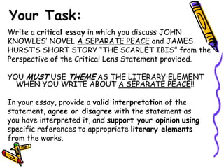Your Task:
Write a critical essay in which you discuss JOHN
KNOWLES’ NOVEL A SEPARATE PEACE and JAMES
HURST’S SHORT STORY “THE SCARLET IBIS” from the
Perspective of the Critical Lens Statement provided.

YOU MUST USE THEME AS THE LITERARY ELEMENT
  WHEN YOU WRITE ABOUT A SEPARATE PEACE!!

In your essay, provide a valid interpretation of the
statement, agree or disagree with the statement as
you have interpreted it, and support your opinion using
specific references to appropriate literary elements
from the works.
 