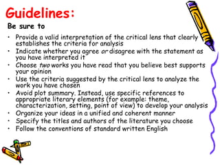 Guidelines:
Be sure to
• Provide a valid interpretation of the critical lens that clearly
  establishes the criteria for analysis
• Indicate whether you agree or disagree with the statement as
  you have interpreted it
• Choose two works you have read that you believe best supports
  your opinion
• Use the criteria suggested by the critical lens to analyze the
  work you have chosen
• Avoid plot summary. Instead, use specific references to
  appropriate literary elements (for example: theme,
  characterization, setting, point of view) to develop your analysis
• Organize your ideas in a unified and coherent manner
• Specify the titles and authors of the literature you choose
• Follow the conventions of standard written English
 
