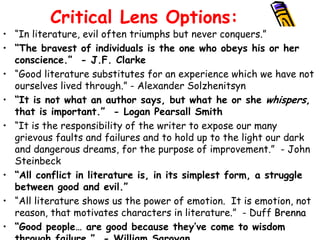 Critical Lens Options:
• “In literature, evil often triumphs but never conquers.”
• “The bravest of individuals is the one who obeys his or her
  conscience.” - J.F. Clarke
• “Good literature substitutes for an experience which we have not
  ourselves lived through.” - Alexander Solzhenitsyn
• “It is not what an author says, but what he or she whispers,
  that is important.” - Logan Pearsall Smith
• “It is the responsibility of the writer to expose our many
  grievous faults and failures and to hold up to the light our dark
  and dangerous dreams, for the purpose of improvement.” - John
  Steinbeck
• “All conflict in literature is, in its simplest form, a struggle
  between good and evil.”
• “All literature shows us the power of emotion. It is emotion, not
  reason, that motivates characters in literature.” - Duff Brenna
• “Good people… are good because they’ve come to wisdom
 