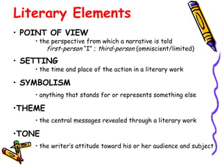 Literary Elements
• POINT OF VIEW
    • the perspective from which a narrative is told
        first-person “I” ; third-person (omniscient/limited)
• SETTING
    • the time and place of the action in a literary work

• SYMBOLISM
    • anything that stands for or represents something else

•THEME
    • the central messages revealed through a literary work

•TONE
    • the writer’s attitude toward his or her audience and subject
 