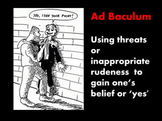 Ad Baculum 
Using threats 
or 
inappropriate 
rudeness to 
gain one’s 
belief or ‘yes’ 
 