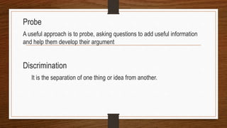 Probe
A useful approach is to probe, asking questions to add useful information
and help them develop their argument
Discrimination
It is the separation of one thing or idea from another.
 