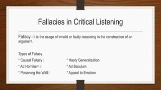 Fallacies in Critical Listening
Fallacy - It is the usage of invalid or faulty reasoning in the construction of an
argument.
Types of Fallacy
* Causal Fallacy * Hasty Generalization
* Ad Hominem * Ad Baculum
* Poisoning the Wall * Appeal to Emotion
 