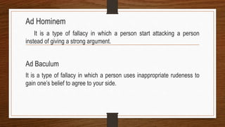 Ad Hominem
It is a type of fallacy in which a person start attacking a person
instead of giving a strong argument.
Ad Baculum
It is a type of fallacy in which a person uses inappropriate rudeness to
gain one’s belief to agree to your side.
 
