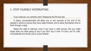 3 - STOP YOURSELF INTERRUPTING
If you interrupt, you certainly aren’t displaying the first two tips.
A classy conversationalist will allow one or two seconds at the end of the
speaker’s words to ensure they have really finished, and to allow themselves time to
think through a reply.
Resist the urge to interrupt, even if you have a valid excuse, like you might
forget what you were going to say if you don’t say it now! I’m sorry, but it’s rude,
inconsiderate and shows you’re a poor listener
 