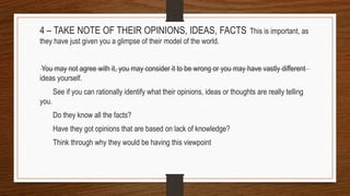 4 – TAKE NOTE OF THEIR OPINIONS, IDEAS, FACTS This is important, as
they have just given you a glimpse of their model of the world.
You may not agree with it, you may consider it to be wrong or you may have vastly different
ideas yourself.
See if you can rationally identify what their opinions, ideas or thoughts are really telling
you.
Do they know all the facts?
Have they got opinions that are based on lack of knowledge?
Think through why they would be having this viewpoint
 