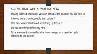 5 – EVALUATE WHERE YOU ARE NOW
Having listened effectively, you can consider the position you are now in.
Are you more knowledgeable than before?
Has their viewpoint cleared something up for you?
Do you see things differently now?
Take a moment to consider what has changed as a result of really
listening to this person.
 
