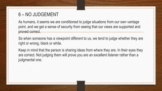 6 – NO JUDGEMENT
As humans, it seems we are conditioned to judge situations from our own vantage
point, and we get a sense of security from seeing that our views are supported and
proved correct.
So when someone has a viewpoint different to us, we tend to judge whether they are
right or wrong, black or white.
Keep in mind that the person is sharing ideas from where they are. In their eyes they
are correct. Not judging them will prove you are an excellent listener rather than a
judgmental one.
 