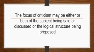 The focus of criticism may be either or
both of the subject being said or
discussed or the logical structure being
proposed
 