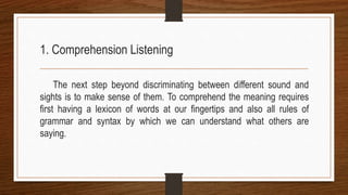 1. Comprehension Listening
The next step beyond discriminating between different sound and
sights is to make sense of them. To comprehend the meaning requires
first having a lexicon of words at our fingertips and also all rules of
grammar and syntax by which we can understand what others are
saying.
 