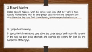 2. Biased listening
Biased listening happens when the person hears only what they want to hear,
typically misinterpreting what the other person says based on the stereotypes and
other biases that they have. Such biased listening is often very evaluative in nature.
3. Sympathetic listening
In sympathetic listening we care about the other person and show this concern
in the way we pay close attention and express our sorrow for their ills and
happiness at their joys.
 